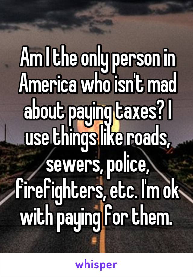Am I the only person in America who isn't mad about paying taxes? I use things like roads, sewers, police, firefighters, etc. I'm ok with paying for them. 