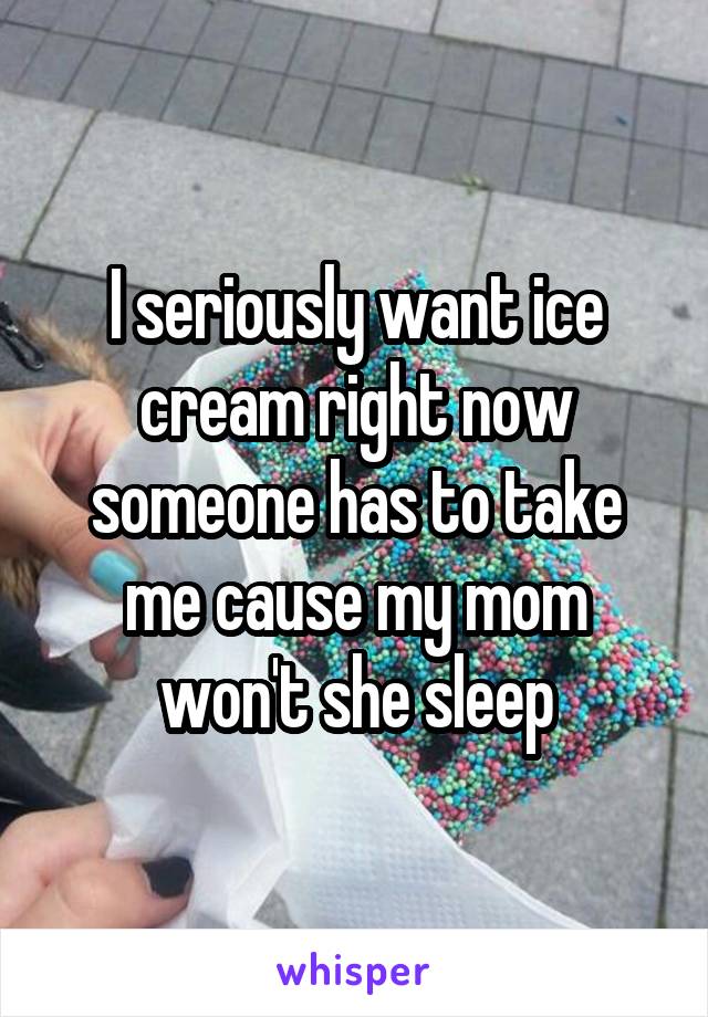 I seriously want ice cream right now someone has to take me cause my mom won't she sleep