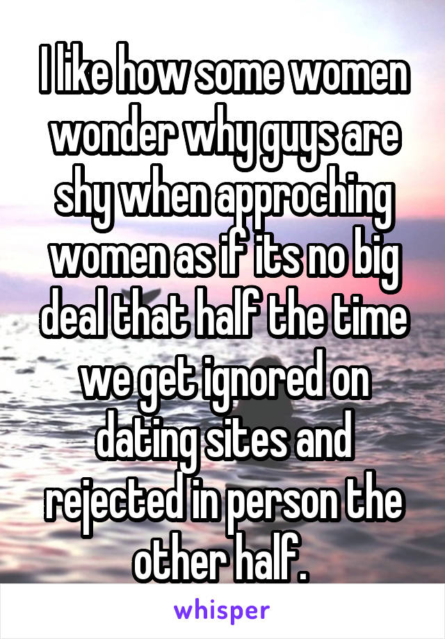 I like how some women wonder why guys are shy when approching women as if its no big deal that half the time we get ignored on dating sites and rejected in person the other half. 