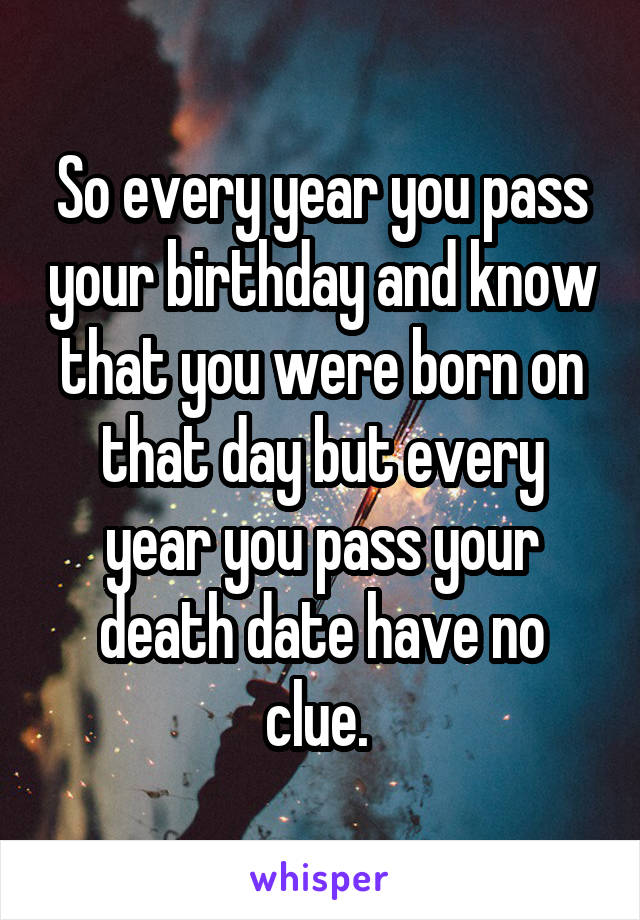 So every year you pass your birthday and know that you were born on that day but every year you pass your death date have no clue. 