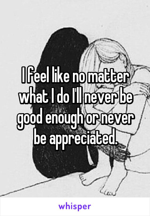 I feel like no matter what I do I'll never be good enough or never be appreciated.
