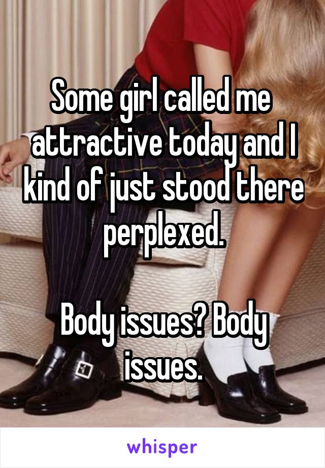 Some girl called me  attractive today and I kind of just stood there perplexed.

Body issues? Body issues.