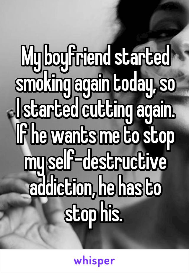 My boyfriend started smoking again today, so I started cutting again. If he wants me to stop my self-destructive addiction, he has to stop his. 