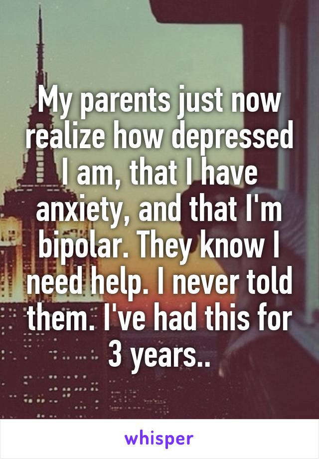 My parents just now realize how depressed I am, that I have anxiety, and that I'm bipolar. They know I need help. I never told them. I've had this for 3 years..