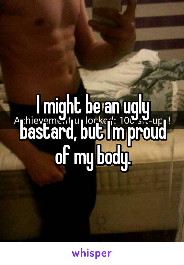 I might be an ugly bastard, but I'm proud of my body.