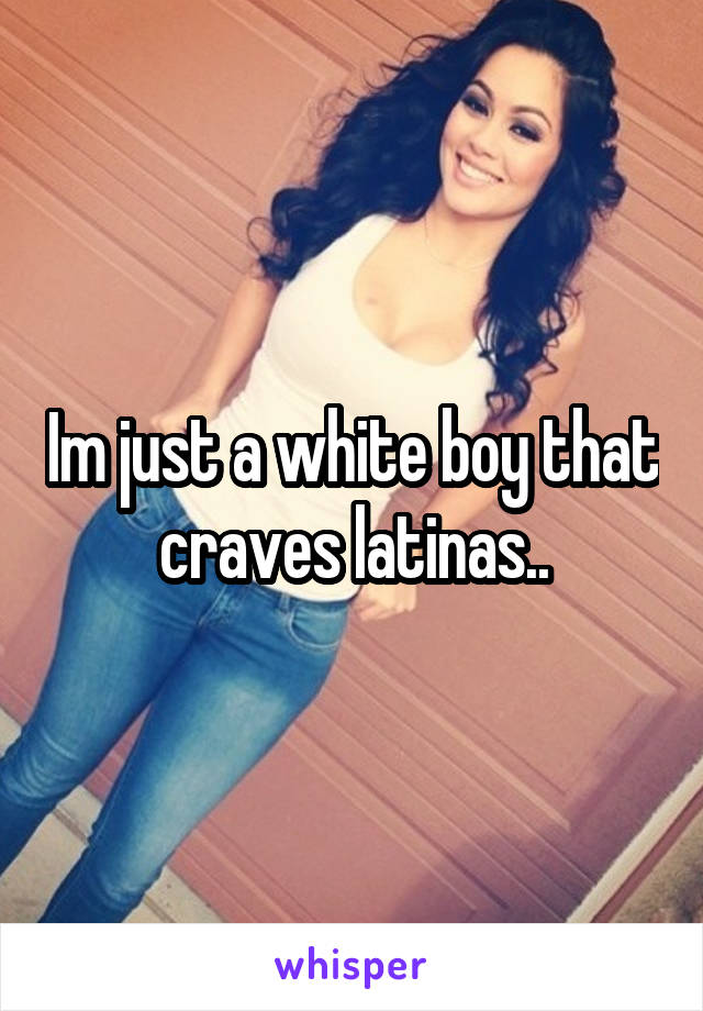 Im just a white boy that craves latinas..