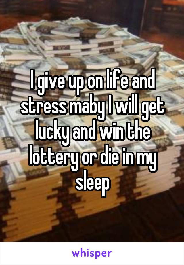 I give up on life and stress maby I will get lucky and win the lottery or die in my sleep