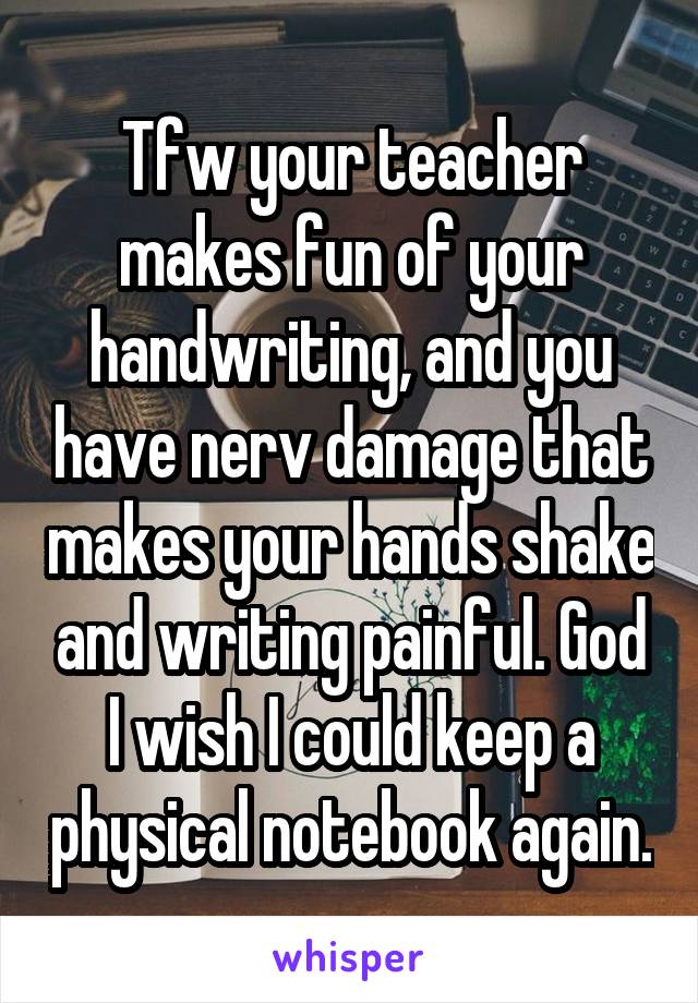 Tfw your teacher makes fun of your handwriting, and you have nerv damage that makes your hands shake and writing painful. God I wish I could keep a physical notebook again.