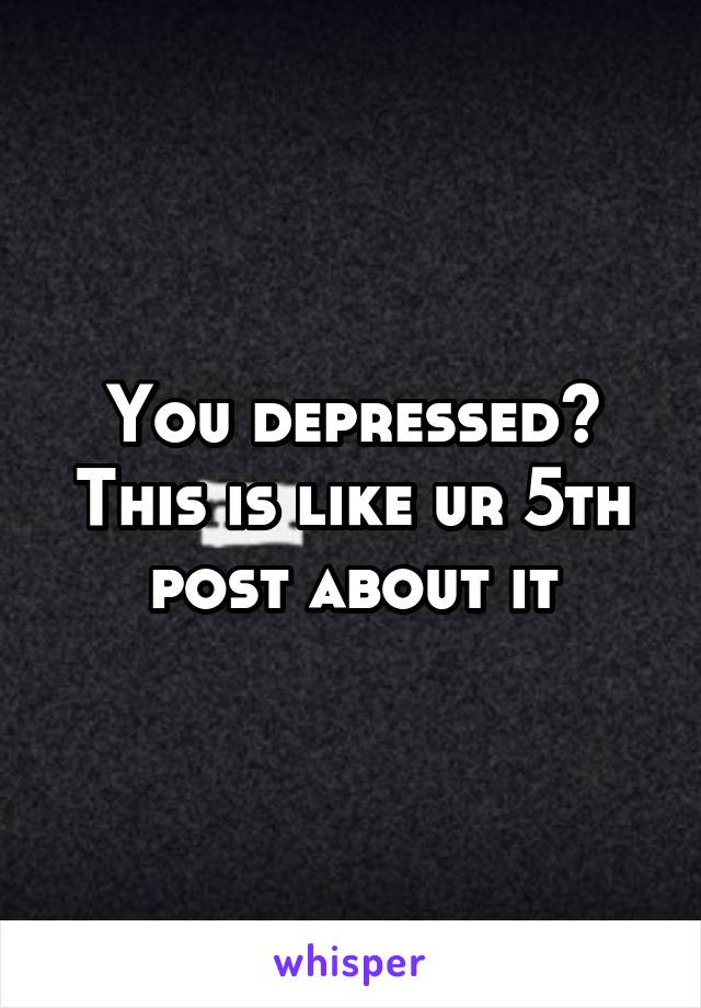 You depressed? This is like ur 5th post about it
