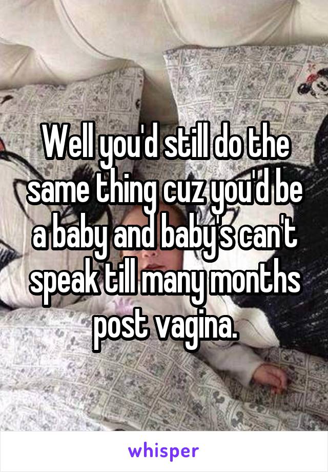 Well you'd still do the same thing cuz you'd be a baby and baby's can't speak till many months post vagina.