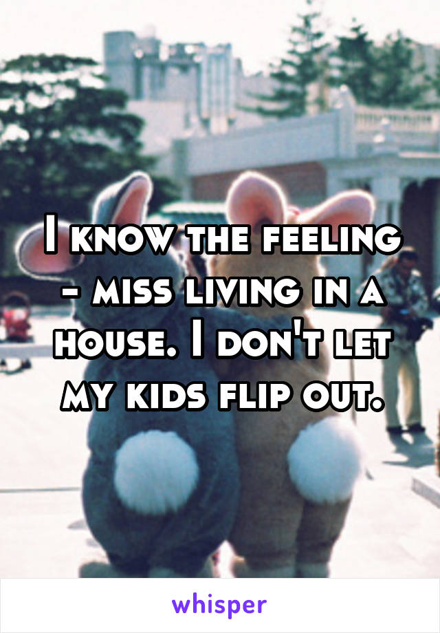 I know the feeling - miss living in a house. I don't let my kids flip out.