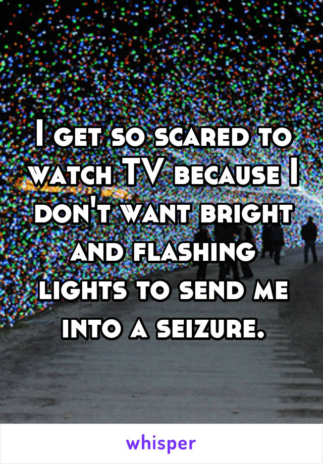 I get so scared to watch TV because I don't want bright and flashing lights to send me into a seizure.