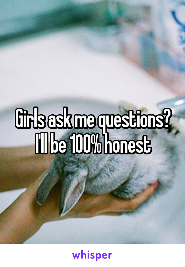 Girls ask me questions?
I'll be 100% honest