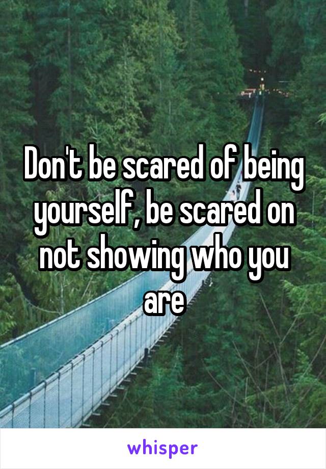 Don't be scared of being yourself, be scared on not showing who you are