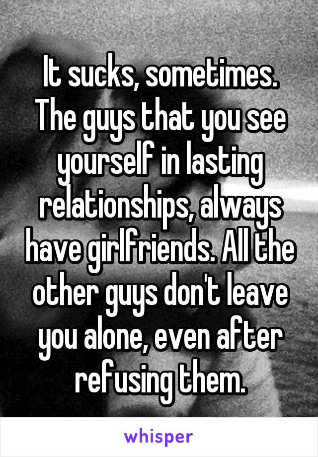It sucks, sometimes. The guys that you see yourself in lasting relationships, always have girlfriends. All the other guys don't leave you alone, even after refusing them.