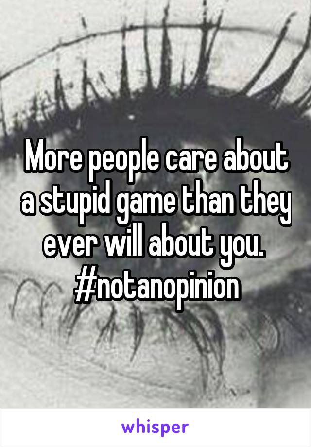 More people care about a stupid game than they ever will about you. 
#notanopinion