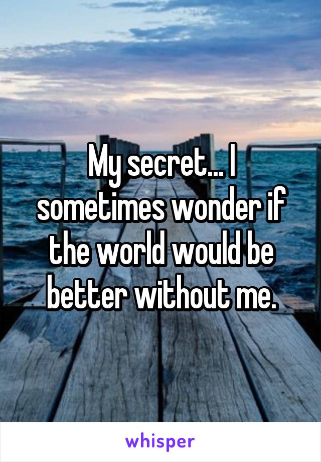 My secret... I sometimes wonder if the world would be better without me.