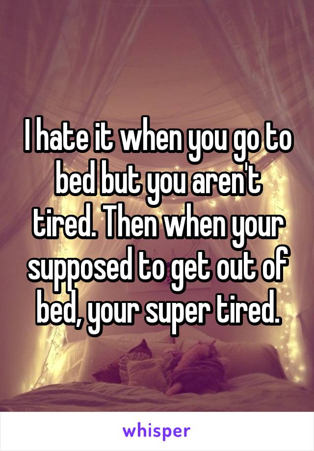 I hate it when you go to bed but you aren't tired. Then when your supposed to get out of bed, your super tired.