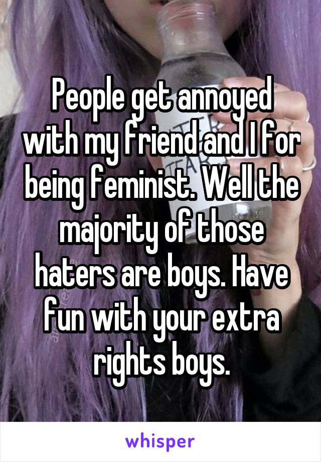 People get annoyed with my friend and I for being feminist. Well the majority of those haters are boys. Have fun with your extra rights boys.