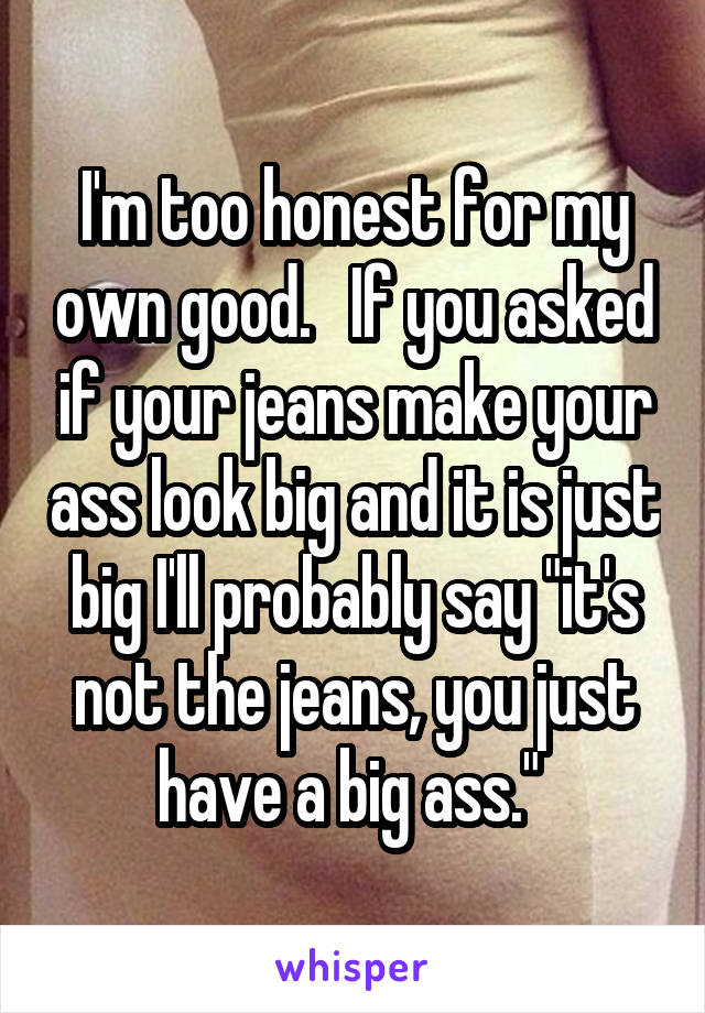 I'm too honest for my own good.   If you asked if your jeans make your ass look big and it is just big I'll probably say "it's not the jeans, you just have a big ass." 