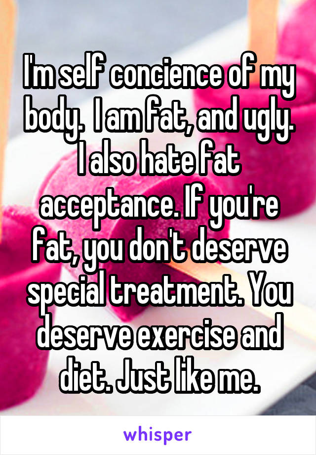 I'm self concience of my body.  I am fat, and ugly. I also hate fat acceptance. If you're fat, you don't deserve special treatment. You deserve exercise and diet. Just like me.