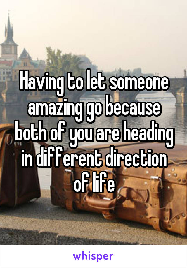 Having to let someone amazing go because both of you are heading in different direction of life