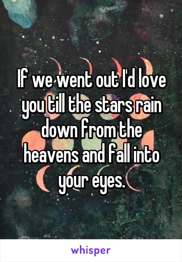 If we went out I'd love you till the stars rain down from the heavens and fall into your eyes.