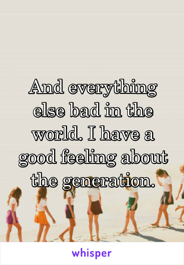 And everything else bad in the world. I have a good feeling about the generation.
