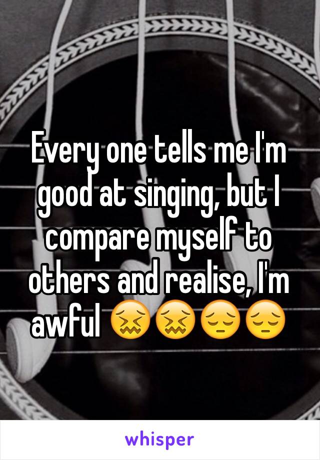 Every one tells me I'm good at singing, but I compare myself to others and realise, I'm awful 😖😖😔😔
