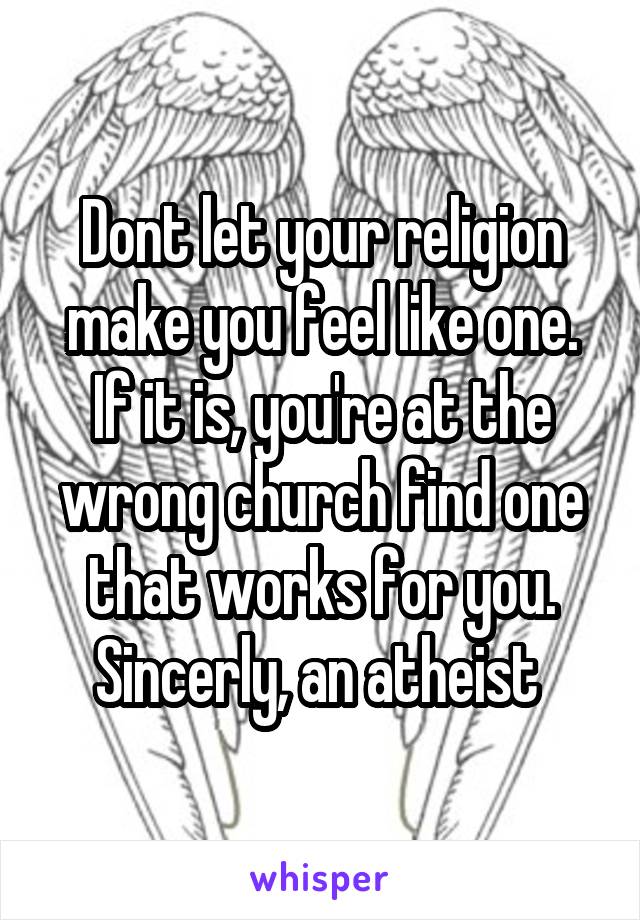 Dont let your religion make you feel like one. If it is, you're at the wrong church find one that works for you. Sincerly, an atheist 