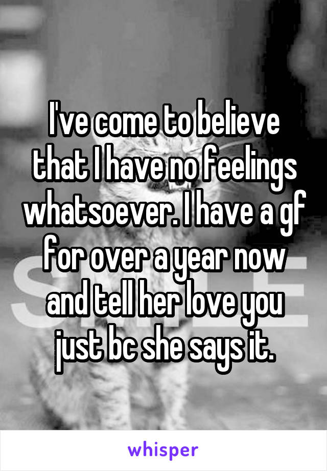 I've come to believe that I have no feelings whatsoever. I have a gf for over a year now and tell her love you just bc she says it.
