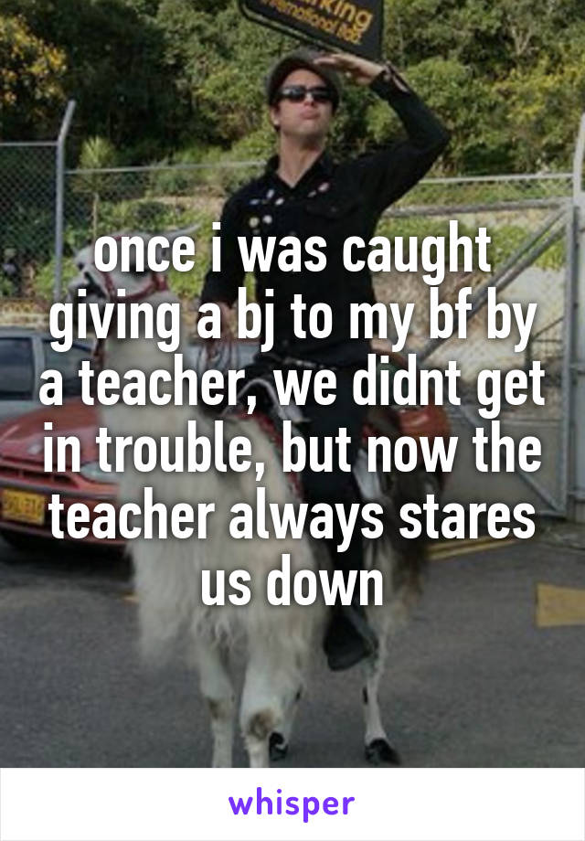 once i was caught giving a bj to my bf by a teacher, we didnt get in trouble, but now the teacher always stares us down