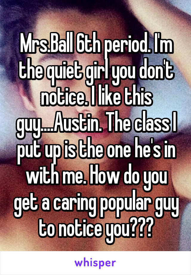 Mrs.Ball 6th period. I'm the quiet girl you don't notice. I like this guy....Austin. The class I put up is the one he's in with me. How do you get a caring popular guy to notice you???