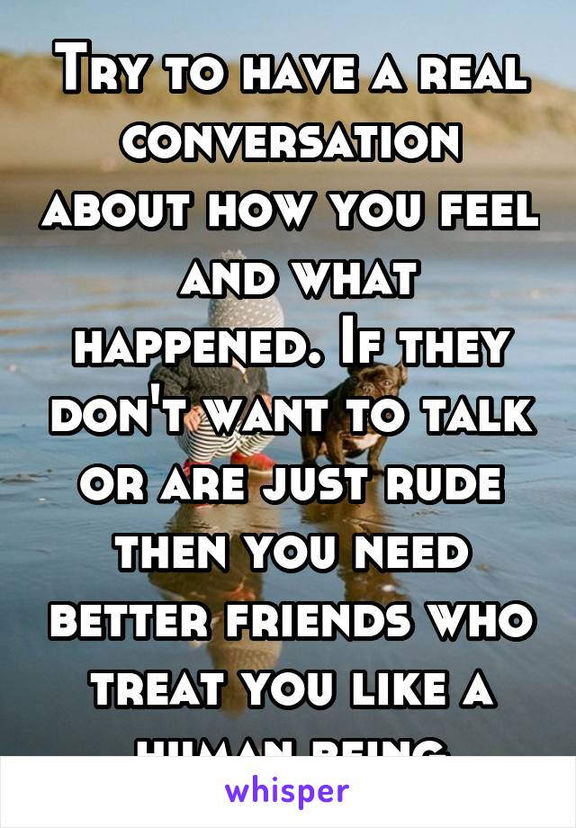 Try to have a real conversation about how you feel  and what happened. If they don't want to talk or are just rude then you need better friends who treat you like a human being
