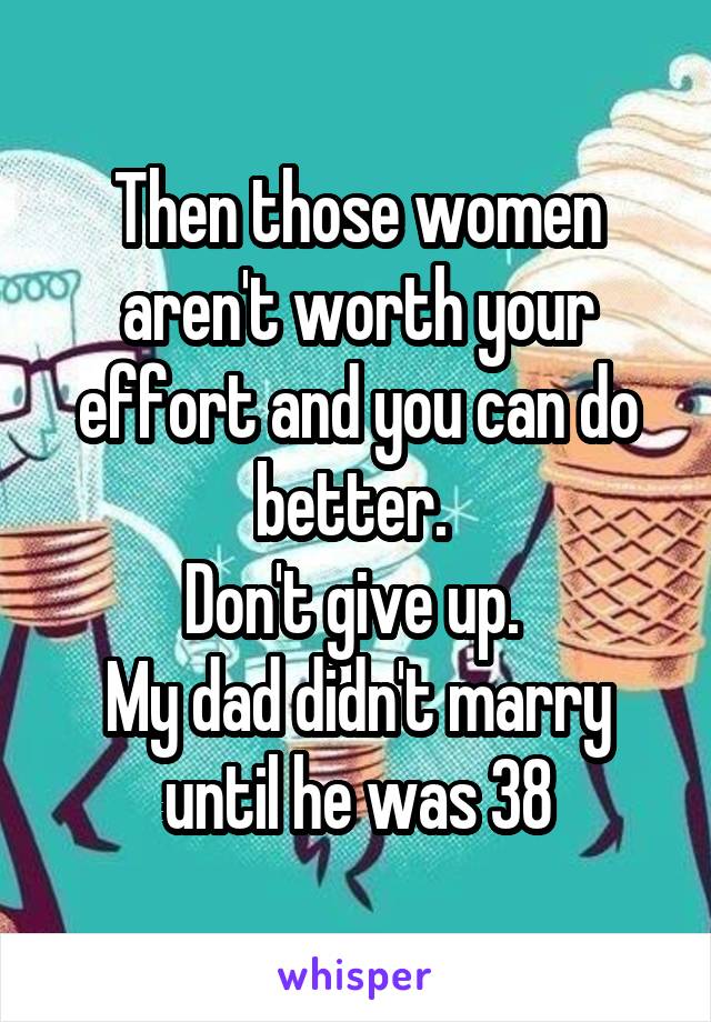 Then those women aren't worth your effort and you can do better. 
Don't give up. 
My dad didn't marry until he was 38