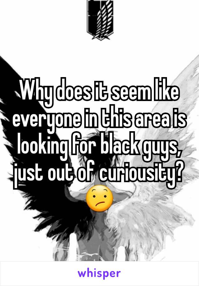 Why does it seem like everyone in this area is looking for black guys, just out of curiousity? 😕