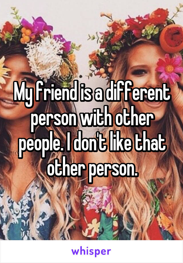 My friend is a different person with other people. I don't like that other person.