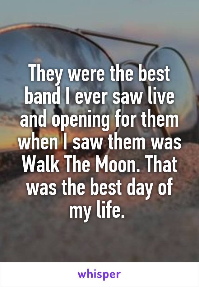 They were the best band I ever saw live and opening for them when I saw them was Walk The Moon. That was the best day of my life. 