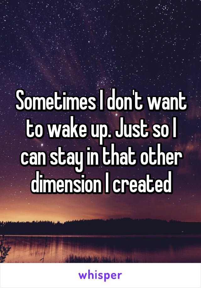 Sometimes I don't want to wake up. Just so I can stay in that other dimension I created