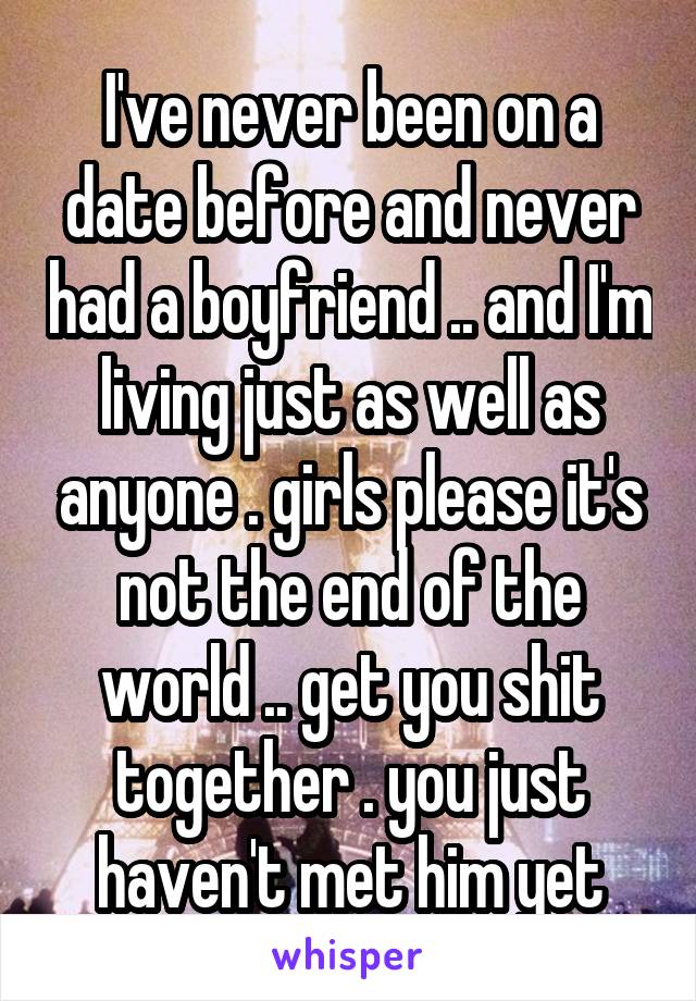 I've never been on a date before and never had a boyfriend .. and I'm living just as well as anyone . girls please it's not the end of the world .. get you shit together . you just haven't met him yet
