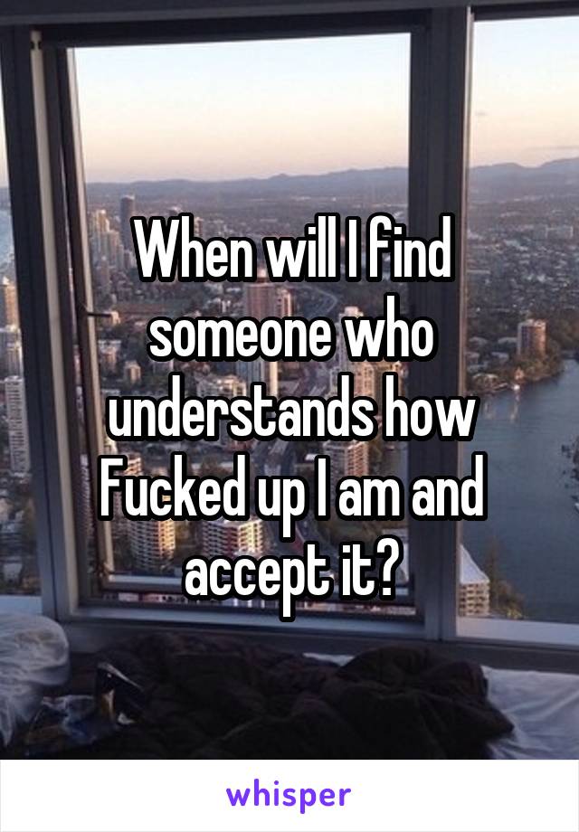 When will I find someone who understands how Fucked up I am and accept it?