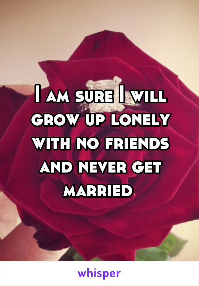 I am sure I will grow up lonely with no friends and never get married 