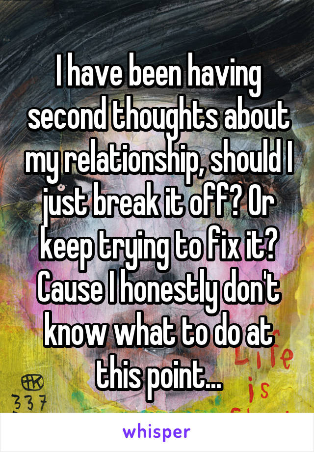 I have been having second thoughts about my relationship, should I just break it off? Or keep trying to fix it? Cause I honestly don't know what to do at this point...