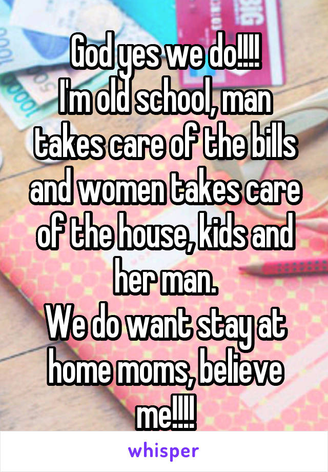 God yes we do!!!!
I'm old school, man takes care of the bills and women takes care of the house, kids and her man.
We do want stay at home moms, believe me!!!!