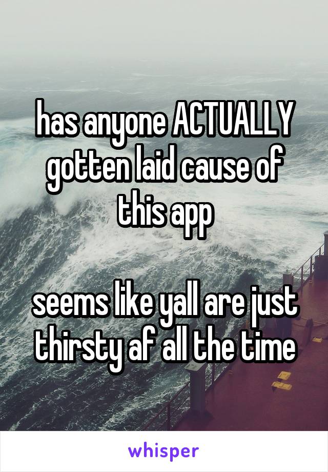 has anyone ACTUALLY gotten laid cause of this app

seems like yall are just thirsty af all the time