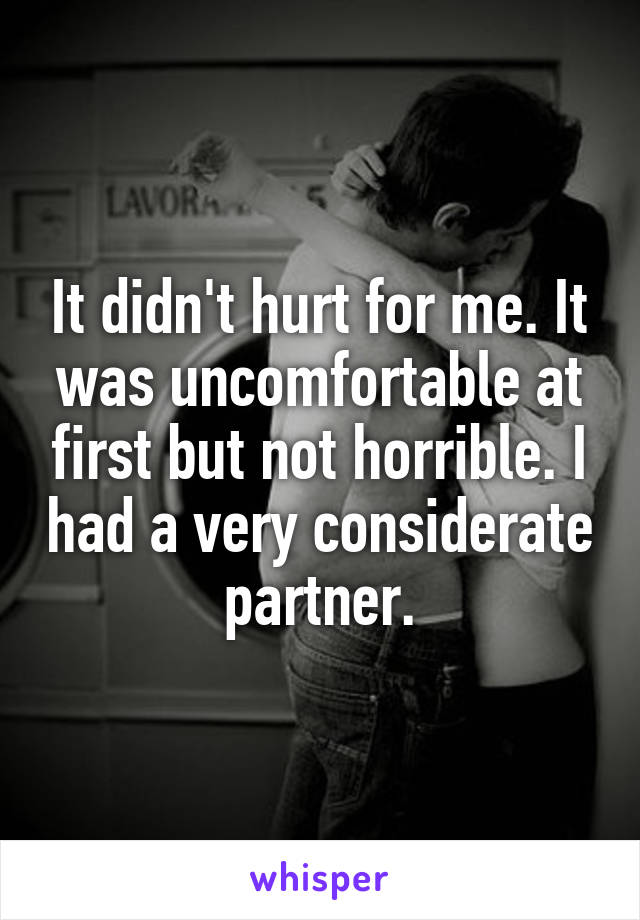 It didn't hurt for me. It was uncomfortable at first but not horrible. I had a very considerate partner.