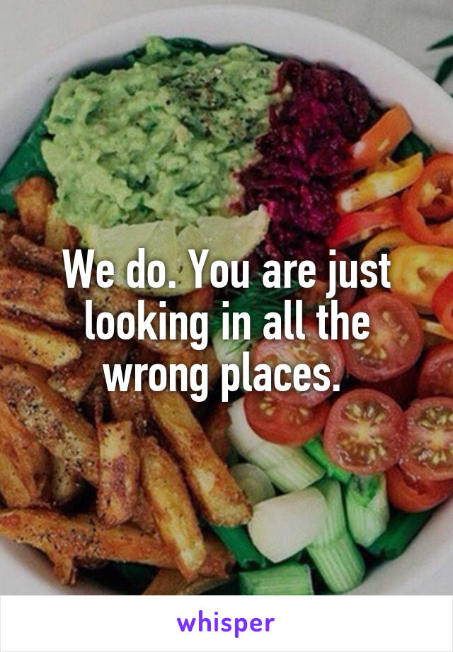 We do. You are just looking in all the wrong places. 