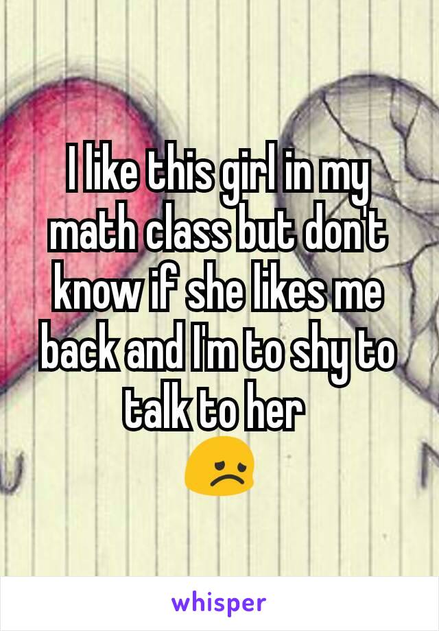I like this girl in my math class but don't know if she likes me back and I'm to shy to talk to her 
😞