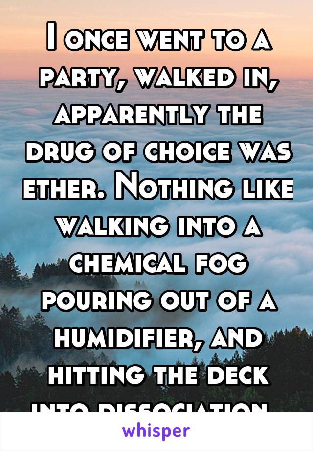 I once went to a party, walked in, apparently the drug of choice was ether. Nothing like walking into a chemical fog pouring out of a humidifier, and hitting the deck into dissociation. 