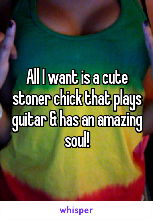 All I want is a cute stoner chick that plays guitar & has an amazing soul!